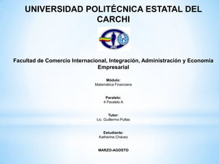 UNIVERSIDAD POLITÉCNICA ESTATAL DEL
                  CARCHI



Facultad de Comercio Internacional, Integración, Administración y Economía
                               Empresarial

                                   Módulo:
                              Matemática Financiera


                                    Paralelo:
                                   4 Paralelo A


                                      Tutor:
                               Lic. Guillermo Pullas


                                  Estudiante:
                                Katherine Chávez


                               MARZO-AGOSTO
 