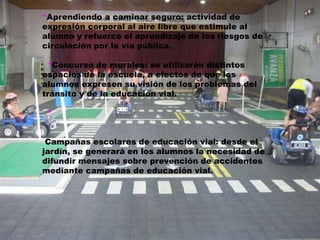 *Aprendiendo a caminar seguro: actividad de 
expresión corporal al aire libre que estimule al 
alumno y refuerce el aprendizaje de los riesgos de 
circulación por la vía pública. 
*Concurso de murales: se utilizarán distintos 
espacios de la escuela, a efectos de que los 
alumnos expresen su visión de los problemas del 
tránsito y de la educación vial. 
* 
Campañas escolares de educación vial: desde el 
jardín, se generará en los alumnos la necesidad de 
difundir mensajes sobre prevención de accidentes 
mediante campañas de educación vial. 
 