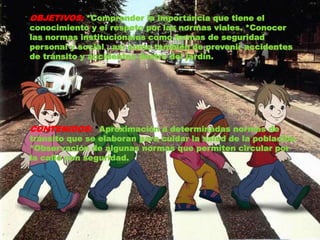 OBJETIVOS: *Comprender la importancia que tiene el 
conocimiento y el respeto por las normas viales. *Conocer 
las normas institucionales como formas de seguridad 
personal y social , así como también de prevenir accidentes 
de tránsito y accidentes dentro del jardín. 
CONTENIDOS: *Aproximación a determinadas normas de 
tránsito que se elaboran para cuidar la salud de la población 
*Observación de algunas normas que permiten circular por 
la calle con seguridad. 
 