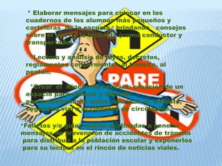 * Elaborar mensajes para colocar en los 
cuadernos de los alumnos más pequeños y 
carteleras de la escuela, brindando consejos 
sobre el uso de la bicicleta (como conductor y 
transportado). 
*Lectura y análisis de leyes, decretos, 
reglamentos concernientes al transito, al 
peatón. 
*Crear el Rincón de noticias: creación de un 
espacio para colocar y difundir 
permanentemente notas referidas al tránsito, 
seguridad vial o accidentes de circulación. 
*Folletos y/o guías viales: destinadas a generar 
mensajes de prevención de accidentes de tránsito 
para distribuir a la población escolar y exponerlos 
para su lectura en el rincón de noticias viales. 
 