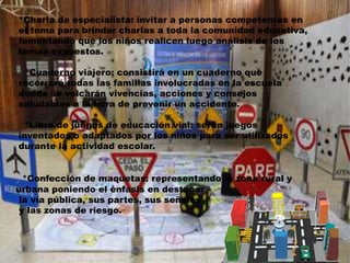 *Charla de especialista: invitar a personas competentes en 
el tema para brindar charlas a toda la comunidad educativa, 
fomentando que los niños realicen luego análisis de los 
temas expuestos. 
*Cuaderno viajero: consistirá en un cuaderno que 
recorrerá todas las familias involucradas en la escuela 
donde se volcarán vivencias, acciones y consejos 
saludables a la hora de prevenir un accidente. 
*Libro de juegos de educación vial: serán juegos 
inventados o adaptados por los niños para ser utilizados 
durante la actividad escolar. 
*Confección de maquetas: representando la zona rural y 
urbana poniendo el énfasis en destacar 
la vía pública, sus partes, sus señales 
y las zonas de riesgo. 
 
