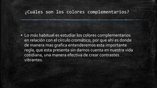 ¿Cuáles son los colores complementarios?
▪ Lo más habitual es estudiar los colores complementarios
en relación con el círculo cromático, por que ahí es donde
de manera mas grafica entenderemos esta importante
regla, que esta presenta sin darnos cuenta en nuestra vida
cotidiana, una manera efectiva de crear contrastes
vibrantes.
 