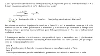 2. Una caja descansa sobre un estanque helado (sin fricción). Si un pescador aplica una fuerza horizontal de 48 N a
la caja y produce una aceleración de 6m/s2 ¿Qué masa tiene la caja?
A= 6 m/s2
48N

48N
P
P

ΣF = m * a
m= 8 kg

Sustituyendo: 48N = m * 6m/s2 -->

Despejando y resolviendo: m = 48N / 6m/s2

Para obtener este resultado despejamos la formula de la fuerza ΣF = m * a, tomando en cuenta que la F es la
sumatoria de todas las fuerzas que inciden en el movimiento, y la única fuerza que incide sobre el estanque es la
fuerza de empuje ya que no hay fricción, la fórmula quedó de la siguiente manera: m= F / a y así se pudo dar con el
resultado de la masa.
3. Se empuja una botella a lo largo de una mesa y cae por el borde. Ignore la resistencia del aire. a) ¿Qué fuerzas se
ejercen sobre la botella mientras está en el aire? b) ¿Cuál es la reacción a cada fuerza?; es decir ¿por qué cuerpo y
sobre qué cuerpo se ejerce la reacción?
Letra A
Sobre la botella se ejerce la fuerza del peso, que va dada por su masa y la gravedad de la Tierra.
Letra B
El suelo ejerce la fuerza de gravedad sobre la botella, por medio de ésta, la botella es atraída hacia el suelo

 