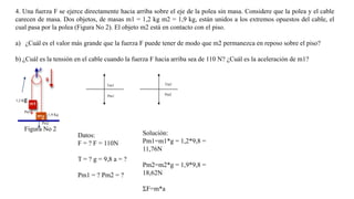 4. Una fuerza F se ejerce directamente hacia arriba sobre el eje de la polea sin masa. Considere que la polea y el cable
carecen de masa. Dos objetos, de masas m1 = 1,2 kg m2 = 1,9 kg, están unidos a los extremos opuestos del cable, el
cual pasa por la polea (Figura No 2). El objeto m2 está en contacto con el piso.
a) ¿Cuál es el valor más grande que la fuerza F puede tener de modo que m2 permanezca en reposo sobre el piso?
b) ¿Cuál es la tensión en el cable cuando la fuerza F hacia arriba sea de 110 N? ¿Cuál es la aceleración de m1?

Tm1

1,2 K

Pm1

g
Pm1

Tm2
Pm2

1,9 Kg
Pm2

Figura No 2
Datos:
F = ? F = 110N
T = ? g = 9,8 a = ?
Pm1 = ? Pm2 = ?

Solución:
Pm1=m1*g = 1,2*9,8 =
11,76N
Pm2=m2*g = 1,9*9,8 =
18,62N
ΣF=m*a

 
