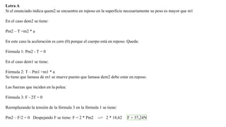 Letra A
Si el enunciado indica quem2 se encuentra en reposo en la superficie necesariamente su peso es mayor que m1
En el caso dem2 se tiene:
Pm2 – T =m2 * a
En este caso la aceleración es cero (0) porque el cuerpo está en reposo. Queda:
Fórmula 1: Pm2 - T = 0
En el caso dem1 se tiene:
Fórmula 2: T – Pm1 =m1 * a
Se tiene que lamasa de m1 se mueve puesto que lamasa dem2 debe estar en reposo.
Las fuerzas que inciden en la polea:

Fórmula 3: F - 2T = 0
Reemplazando la tensión de la fórmula 3 en la fórmula 1 se tiene:
Pm2 – F/2 = 0 Despejando F se tiene: F = 2 * Pm2

--> 2 * 18,62

F = 37,24N

 
