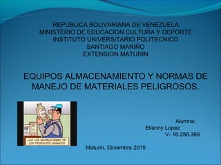 REPUBLICA BOLIVARIANA DE VENEZUELA
MINISTERIO DE EDUCACION CULTURA Y DEPORTE
INSTITUTO UNIVERSITARIO POLITECNICO
SANTIAGO MARIÑO
EXTENSION MATURIN
EQUIPOS ALMACENAMIENTO Y NORMAS DE
MANEJO DE MATERIALES PELIGROSOS.
Alumna:
Elianny Lopez
V- 16.256.369
Maturin, Diciembre 2015
 