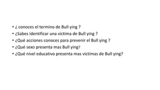 • ¿ conoces el termino de Bull ying ?
• ¿Sabes identificar una victima de Bull ying ?
• ¿Qué acciones conoces para prevenir el Bull ying ?
• ¿Qué sexo presenta mas Bull ying?
• ¿Qué nivel educativo presenta mas victimas de Bull ying?
 