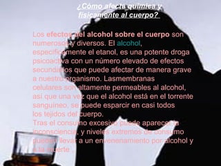 ¿Cómo afecta química y
             físicamente al cuerpo?

Los efectos del alcohol sobre el cuerpo son
numerosos y diversos. El alcohol,
específicamente el etanol, es una potente droga
psicoactiva con un número elevado de efectos
secundarios que puede afectar de manera grave
a nuestro organismo. Lasmembranas
celulares son altamente permeables al alcohol,
así que una vez que el alcohol está en el torrente
sanguíneo, se puede esparcir en casi todos
los tejidos del cuerpo.
Tras el consumo excesivo puede aparecer la
inconsciencia, y niveles extremos de consumo
pueden llevar a un envenenamiento por alcohol y
a la muerte .
 