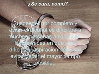 ¿Se cura, como?


  Suspender por completo y
evitar el alcohol es difícil para
muchas personas alcohólicas.
   Habrá veces en que será
difícil. Su aspiración debe ser
evitar beber el mayor tiempo
             posible.
 