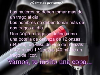 ¿Como se previene?

Las mujeres no deben tomar más de
un trago al día.
Los hombres no deben tomar más de
dos tragos al día.
Una copa o trago se define como
una botella de cerveza de 12 onzas
(340 ml), un vaso de vino de 5 onzas
(142) o una 1 ½ onzas (40 ml) de un
trago de licor.
 