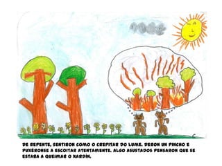 De repente, sentiron como o crepitar do lume. Deron un pincho e
puxéronse a escoitar atentamente. Algo asustados pensaron que se
estaba a queimar o xardín.
 