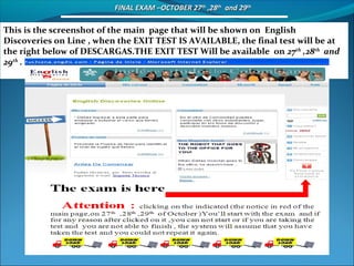     FINAL EXAM –OCTOBER 27FINAL EXAM –OCTOBER 27thth
,28,28thth
and 29and 29thth
This is the screenshot of the main page that will be shown on English
Discoveries on Line , when the EXIT TEST IS AVAILABLE, the final test will be at
the right below of DESCARGAS.THE EXIT TEST Will be available on 27th
,28th
and
29th
.
 