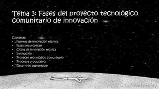 Tema 3: Fases del proyecto tecnológico
comunitario de innovación
Subtemas:
• Fuentes de innovación técnica
• Fases del proyecto
• Ciclos de innovación técnica
• Innovación
• Proyecto tecnológico comunitario
• Procesos productivos
• Desarrollo sustentable
 