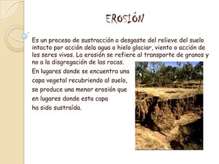  EROSIÓNEs un proceso de sustracción o desgaste del relieve del suelo intacto por acción dela agua o hielo glaciar, viento o acción de los seres vivos. La erosión se refiere al transporte de granos y no a la disgregación de las rocas.En lugares donde se encuentra una capa vegetal recubriendo al suelo, se produce una menor erosión que en lugares donde esta capa ha sido sustraída.
