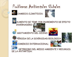 Problemas Ambientales GlobalesCAMBIOS CLIMÁTICOS:AUMENTO DE TEMP. POR INCREMENTO DE EFECTO       INVERNADERO:AGOTAMIENTO DEL OZONO: PÉRDIDA DE LA DIVERSIDAD BIOLOGICA: COMERCIO INTERNACIONAL: DETERIORO DEL MEDIO AMBIENTE Y RECURSOS      DE LA ANTARTIDA: 