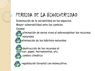 PERDIDA DE LA BIODIVERSIDADDisminución de la variabilidad en las especies.Mayor vulnerabilidad ante los cambios.Causas:       eliminación de seres vivos al sobreexplotar los recursos          naturales      eliminación de los hábitats naturales        destrucción de los recursos al fabricar, papel, herramientas, etc.       cambio climático       repoblación forestal con monocultivo.