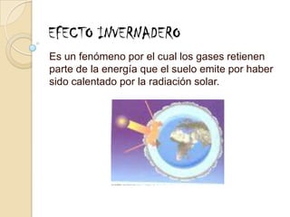 EFECTO INVERNADEROEs un fenómeno por el cual los gases retienen parte de la energía que el suelo emite por haber sido calentado por la radiación solar.
