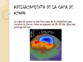 ADELGAZAMIENTO DE LA CAPA DE OZONOLa capa de ozono es una fina capa de la atmósfera que recubre la tierra, tiene un espesor de 15-30 Km. Que nos protege del sol.