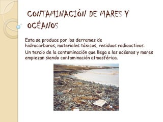 CONTAMINACIÓN DE MARES Y OCÉANOSEsta se produce por los derrames de hidrocarburos, materiales tóxicos, residuos radioactivos.Un tercio de la contaminación que llega a los océanos y mares empiezan siendo contaminación atmosférica.