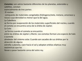 Cometas: son astros bastante diferentes de los planetas, asteroides y
satélites, constan
esencialmente de tres partes:
El núcleo:
compuesto de materiales congelados (hidrogeno,hielo, metano, amoniaco y
rocas) cuya densidad es menor que la del agua.
La Cabellera:
se forma por evaporación de los materiales superficiales del núcleo, cuando
el cometa se encuentra cerca de la órbita de Júpiter.
La Cola:
se forma cuando el cometa se encuentra
entre las órbitas de Júpiter y Marte. Los cometas forman una especie de halo
o aureola
alrededor del sistema solar. Cuando son sacados de sus órbitas por la
atracción de alguna
estrella o planeta, caen hacia el sol y adoptan orbitas elípticas muy
excéntricas que los
llevan a pasar bastante cerca del astro rey.
 