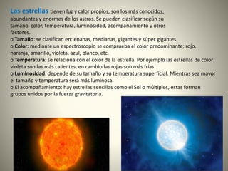 Las estrellas tienen luz y calor propios, son los más conocidos,
abundantes y enormes de los astros. Se pueden clasificar según su
tamaño, color, temperatura, luminosidad, acompañamiento y otros
factores.
o Tamaño: se clasifican en: enanas, medianas, gigantes y súper gigantes.
o Color: mediante un espectroscopio se comprueba el color predominante; rojo,
naranja, amarillo, violeta, azul, blanco, etc.
o Temperatura: se relaciona con el color de la estrella. Por ejemplo las estrellas de color
violeta son las más calientes, en cambio las rojas son más frías.
o Luminosidad: depende de su tamaño y su temperatura superficial. Mientras sea mayor
el tamaño y temperatura será más luminosa.
o El acompañamiento: hay estrellas sencillas como el Sol o múltiples, estas forman
grupos unidos por la fuerza gravitatoria.
 