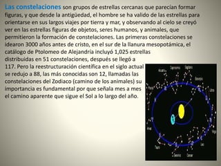 Las constelaciones son grupos de estrellas cercanas que parecían formar
figuras, y que desde la antigüedad, el hombre se ha valido de las estrellas para
orientarse en sus largos viajes por tierra y mar, y observando al cielo se creyó
ver en las estrellas figuras de objetos, seres humanos, y animales, que
permitieron la formación de constelaciones. Las primeras constelaciones se
idearon 3000 años antes de cristo, en el sur de la llanura mesopotámica, el
catálogo de Ptolomeo de Alejandría incluyó 1,025 estrellas
distribuidas en 51 constelaciones, después se llegó a
117. Pero la reestructuración científica en el siglo actual
se redujo a 88, las más conocidas son 12, llamadas las
constelaciones del Zodiaco (camino de los animales) su
importancia es fundamental por que señala mes a mes
el camino aparente que sigue el Sol a lo largo del año.
 