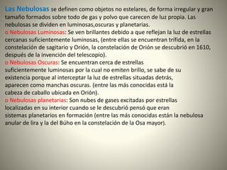 Las Nebulosas se definen como objetos no estelares, de forma irregular y gran
tamaño formados sobre todo de gas y polvo que carecen de luz propia. Las
nebulosas se dividen en luminosas,oscuras y planetarias.
o Nebulosas Luminosas: Se ven brillantes debido a que reflejan la luz de estrellas
cercanas suficientemente luminosas, (entre ellas se encuentran trífida, en la
constelación de sagitario y Orión, la constelación de Orión se descubrió en 1610,
después de la invención del telescopio).
o Nebulosas Oscuras: Se encuentran cerca de estrellas
suficientemente luminosas por la cual no emiten brillo, se sabe de su
existencia porque al interceptar la luz de estrellas situadas detrás,
aparecen como manchas oscuras. (entre las más conocidas está la
cabeza de caballo ubicada en Orión).
o Nebulosas planetarias: Son nubes de gases excitadas por estrellas
localizadas en su interior cuando se le descubrió pensó que eran
sistemas planetarios en formación (entre las más conocidas están la nebulosa
anular de lira y la del Búho en la constelación de la Osa mayor).
 