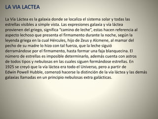 LA VIA LACTEA
La Vía Láctea es la galaxia donde se localiza el sistema solar y todas las
estrellas visibles a simple vista. Las expresiones galaxia y vía láctea
provienen del griego, significa “camino de leche”, estas hacen referencia al
aspecto lechoso que presenta el firmamento durante la noche, según la
leyenda griega en la cual Hércules, hijo de Zeus y Alcmene, al mamar del
pecho de su madre lo hizo con tal fuerza, que la leche siguió
derramándose por el firmamento, hasta formar una faja blanquecina. El
número de estrellas es imposible determinarlo, además cuenta con astros
de todos tipos y nebulosas en las cuales siguen formándose estrellas. En
1925 se creyó que la vía láctea era todo el Universo, pero a partir de
Edwin Powell Hubble, comenzó hacerse la distinción de la vía láctea y las demás
galaxias llamadas en un principio nebulosas extra galácticas.
 