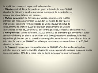 La vía láctea presenta tres partes fundamentales:
o El bulbo central: Tiene forma de un globo achatado de unos 30,000
años luz de diámetro, en el se encuentra la mayoría de las estrellas, el
polvo y gas interestelares son escasos.
o El disco galáctico: Está formado por varias espirales, en la cual las
estrellas son menos numerosas y abundan las nubes de gas y polvo
(nebulosas), tiene una forma achatada de unos 100,000 años luz de
largo, 80,000 de ancho y 3,000 de espesor, precisamente en una de
las espirales a unos 28,000 años-luz del centro galáctico, se localiza el sistema solar.
o Halo galáctico: Es una esfera de 150,000 años-luz de diámetro que envuelve al bulbo
central y al disco y en el cual se localizan unas 200 agrupaciones estelares, llamadas
enjambres globulares por su parecido con un globo, entre los más conocidos están el de
Hércules, formado por 100,000 estrellas que se encuentran a una distancia de 35,000
años-luz de la tierra.
o La Corona: Es una esfera con un diámetro de 600,000 años-luz, en la cual no hay
estrellas sino una materia invisible y bastante tenue, a pesar de su rareza la corona podría
contener hasta el 90% de la masa total de la vía láctea por su enorme tamaño.
 