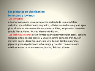 Los planetas se clasifican en
terrestres y jovianos.
Los terrestres
están formados por una esfera rocosa rodeada de una atmósfera
reducida, son relativamente pequeños, sólidos y más densos que el agua,
giran alrededor de su eje y tienen pocos satélites, los planetas terrestres
son; la Tierra, Venus, Marte, Mercurio y Plutón.
Los planetas Jovianos están formados principalmente por gases, con una
reducida esfera rocosa central y una atmósfera bastante grande, son
mayores que los terrestres por esto se le llaman también planetas
gigantes, giran rápidamente sobre su eje y cuentas con numerosos
satélites, en estos se encuentran; Júpiter, Saturno y Urano.
 