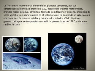 La Tierra es el mayor y más denso de los planetas terrestres, por sus
características (densidad promedio 5.52, escasez de cráteres meteorititos,
grandes masas de agua, atmósfera formada de nitrógeno y oxígeno, presencia de
seres vivos), es un planeta único en el sistema solar. Hasta donde se sabe sólo en
ella coexisten de manera estable y duradera los estados sólido, líquido y
gaseoso del agua, su temperatura superficial promedio es de 17º C, y tiene un
satélite la Luna
 