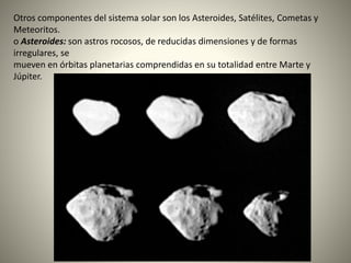 Otros componentes del sistema solar son los Asteroides, Satélites, Cometas y
Meteoritos.
o Asteroides: son astros rocosos, de reducidas dimensiones y de formas
irregulares, se
mueven en órbitas planetarias comprendidas en su totalidad entre Marte y
Júpiter.
 