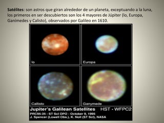 Satélites: son astros que giran alrededor de un planeta, exceptuando a la luna,
los primeros en ser descubiertos son los 4 mayores de Júpiter (lo, Europa,
Ganímedes y Calisto), observados por Galileo en 1610.
 