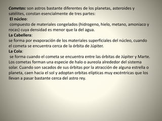 Cometas: son astros bastante diferentes de los planetas, asteroides y
satélites, constan esencialmente de tres partes:
El núcleo:
compuesto de materiales congelados (hidrogeno, hielo, metano, amoniaco y
rocas) cuya densidad es menor que la del agua.
La Cabellera:
se forma por evaporación de los materiales superficiales del núcleo, cuando
el cometa se encuentra cerca de la órbita de Júpiter.
La Cola:
se forma cuando el cometa se encuentra entre las órbitas de Júpiter y Marte.
Los cometas forman una especie de halo o aureola alrededor del sistema
solar. Cuando son sacados de sus órbitas por la atracción de alguna estrella o
planeta, caen hacia el sol y adoptan orbitas elípticas muy excéntricas que los
llevan a pasar bastante cerca del astro rey.
 