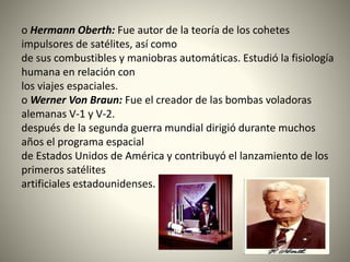 o Hermann Oberth: Fue autor de la teoría de los cohetes
impulsores de satélites, así como
de sus combustibles y maniobras automáticas. Estudió la fisiología
humana en relación con
los viajes espaciales.
o Werner Von Braun: Fue el creador de las bombas voladoras
alemanas V-1 y V-2.
después de la segunda guerra mundial dirigió durante muchos
años el programa espacial
de Estados Unidos de América y contribuyó el lanzamiento de los
primeros satélites
artificiales estadounidenses.
 