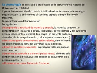 La cosmología es el estudio a gran escala de la estructura y la historia del
Universo en su totalidad.
Y por universo se entiende como la totalidad existente de materia y energía.
Según Einstein se define como el continuo espacio-tiempo, finito y sin
fronteras.
Las características del universo son
las siguientes:
o Comprende la totalidad de materia y energía, la materia; puede estar
concentrada en los astros o difusa, (nebulosas, polvo cósmico y gas sutilísimo
de los espacios interestatales). La energía; se presenta en forma
de ondas electromagnéticas (luz, calor, rayos ultravioleta, etc.).
o Los astros que lo componen no están aislados, sino formando
las aglomeraciones llamadas universos-islas o galaxias.
o Están en constante expansión: las galaxias están alejándose
unas de otras.
o Su forma es parecida a la de una pelota hueca; el centro solo
contiene materia difusa, pues las galaxias se encuentran en la
película o periferia.
o El universo es curvo, finito y sin fronteras
 
