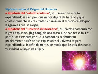 Hipótesis sobre el Origen del Universo:
o Hipótesis del “estado continuo”, el universo ha estado
expandiéndose siempre, que nunca dejará de hacerlo y que
constantemente se crea materia nueva en el espacio dejado por
las galaxias que se alejan.
o Hipótesis del “Universo inflacionario”, el universo comenzó con
la gran explosión, (big bang) de una masa supe condensada. Las
partículas elementales que lo componen se formaron
precisamente a raíz de esa explosión y el universo seguirá
expandiéndose indefinidamente, de modo que las galaxias nunca
volverán a su lugar de origen.
 