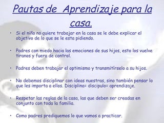 Si el niño no quiere trabajar en la casa se le debe explicar el objetivo de lo que se le esta pidiendo. Padres con miedo hacia las emociones de sus hijos, esto los vuelve tiranos y fuera de control. Padres deben trabajar el optimismo y transmitírselo a su hijos. No debemos disciplinar con ideas nuestras, sino también pensar lo que les importa a ellos. Disciplina= discipulo= aprendizaje. Respetar las reglas de la casa, las que deben ser creadas en conjunto con toda la familia. Como padres prediquemos lo que vamos a practicar. Cuando existe un problema en casa explicarle al niño lo que sucede. Pautas de  Aprendizaje para la casa.   