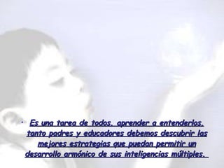 Es una tarea de todos, aprender a entenderlos, tanto padres y educadores debemos descubrir las mejores estrategias que puedan permitir un desarrollo armónico de sus inteligencias múltiples.  