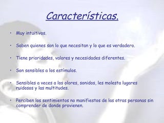 Características. Muy intuitivos. Saben quienes son lo que necesitan y lo que es verdadero. Tiene prioridades, valores y necesidades diferentes. Son sensibles a los estímulos. Sensibles a veces a los olores, sonidos, les molesta lugares ruidosos y las multitudes. Perciben los sentimientos no manifiestos de las otras personas sin comprender de donde provienen. 