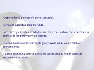 Desarrollan la percepción extra-sensorial. Conexión espiritual mas profunda. Ven auras y espíritus alrededor suyo muy frecuentemente y perciben la energía de las personas y los lugares. Tienen sueños que les sirven de guía y ayuda en su vida y también premoniciones. Poseen conciencia ínter dimensional. Reconocen su misión antes de encarnar en la tierra.  