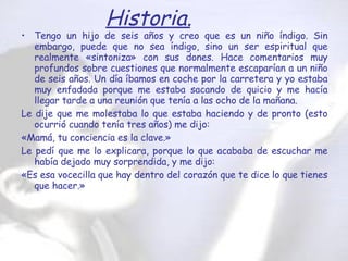 Tengo un hijo de seis años y creo que es un niño índigo. Sin embargo, puede que no sea índigo, sino un ser espiritual que realmente «sintoniza» con sus dones. Hace comentarios muy profundos sobre cuestiones que normalmente escaparían a un niño de seis años. Un día íbamos en coche por la carretera y yo estaba muy enfadada porque me estaba sacando de quicio y me hacía llegar tarde a una reunión que tenía a las ocho de la mañana.  Le dije que me molestaba lo que estaba haciendo y de pronto (esto ocurrió cuando tenía tres años) me dijo:  «Mamá, tu conciencia es la clave.»  Le pedí que me lo explicara, porque lo que acababa de escuchar me había dejado muy sorprendida, y me dijo:  «Es esa vocecilla que hay dentro del corazón que te dice lo que tienes que hacer.»  Historia. 