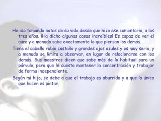 He ido tomando notas de su vida desde que hizo ese comentario, a los tres años. ¡Ha dicho algunas cosas increíbles! Es capaz de ver el aura y a menudo sabe exactamente lo que piensan los demás.  Tiene el cabello rubio castaño y grandes ojos azules y es muy serio, y a menudo se limita a observar, en lugar de relacionarse con los demás. Sus maestros dicen que sabe más de lo habitual para un párvulo, pero que le cuesta mantener la concentración y trabajar de forma independiente.  Según mi hijo, se debe a que el trabajo es aburrido y a que lo único que hacen es pintar.  