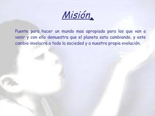 Misión . Puente para hacer un mundo mas apropiado para los que van a venir y con ello demuestra que el planeta esta cambiando, y este cambio involucra a toda la sociedad y a nuestra propia evolución.   