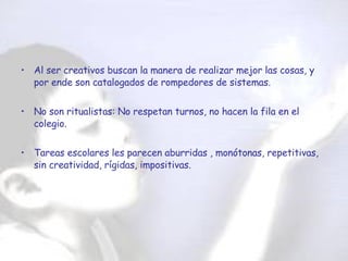 Al ser creativos buscan la manera de realizar mejor las cosas, y por ende son catalogados de rompedores de sistemas. No son ritualistas: No respetan turnos, no hacen la fila en el colegio. Tareas escolares les parecen aburridas , monótonas, repetitivas, sin creatividad, rígidas, impositivas. 