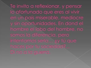 Te invito a reflexionar, y pensar lo afortunado que eres al vivir en un país miserable, mediocre y sin oportunidades. En dond el hombre el lobo del hombre, no somos la diferencia, pero intentamos serla… ¿y tú que haces por tu sociedad?...Di no a la guerra.