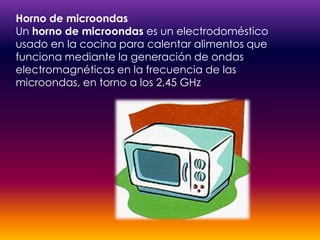 Horno de microondasUn horno de microondas es un electrodoméstico usado en la cocina para calentar alimentos que funciona mediante la generación de ondas electromagnéticas en la frecuencia de las microondas, en torno a los 2,45 GHz