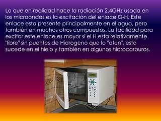 Lo que en realidad hace la radiación 2.4GHz usada en los microondas es la excitación del enlace O-H. Este enlace esta presente principalmente en el agua, pero también en muchos otros compuestos. La facilidad para excitar este enlace es mayor si el H esta relativamente "libre" sin puentes de Hidrogeno que lo "aten", esto sucede en el hielo y también en algunos hidrocarburos.
