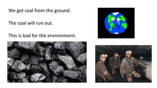 We get coal from the ground.
The coal will run out.
This is bad for the environment.
 