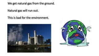 We get natural gas from the ground.
Natural gas will run out.
This is bad for the environment.
 